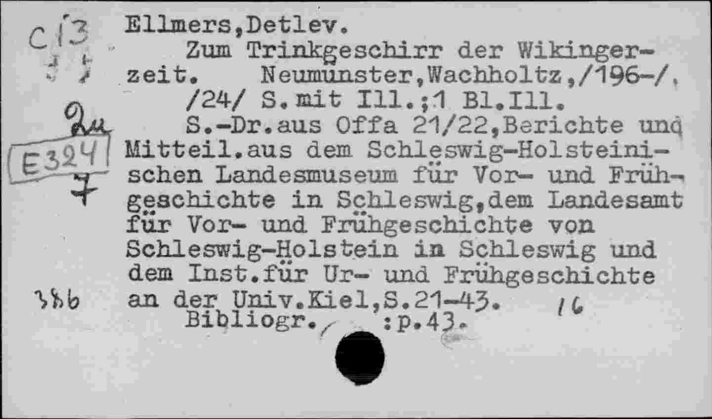 ﻿Ellmers,Detlev.
Zum Trinkgeschirr der Wikingerzeit. Neumunster,Wachholtz,/196-/.
/24/ S.mit Ill.;1 B1.I11.
S.-Dr.aus Offa 21/22,Berichte unq Mitteil.aus dem Schleswig-Holsteinischen Landesmuseum für Vor- und Frühgeschichte in Schleswig,dem Landesamt für Vor- und Frühgeschichte von Schleswig-Holstein in Schleswig und dem Inst.für Ur- und Frühgeschichte an der Univ.Kiel,S.21-43.	/ c
Bibliogr.z jp.43-